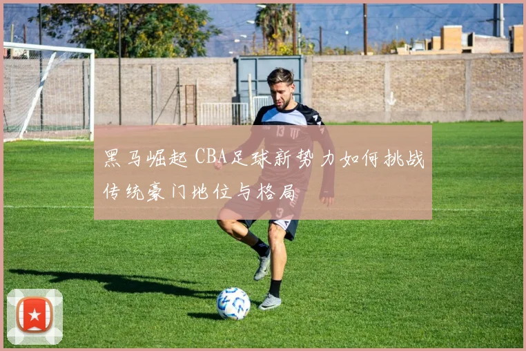 黑马崛起 CBA足球新势力如何挑战传统豪门地位与格局